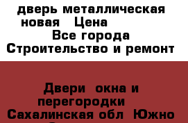 дверь металлическая новая › Цена ­ 11 000 - Все города Строительство и ремонт » Двери, окна и перегородки   . Сахалинская обл.,Южно-Сахалинск г.